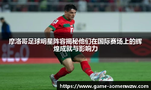 摩洛哥足球明星阵容揭秘他们在国际赛场上的辉煌成就与影响力